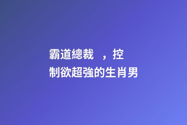 霸道總裁，控制欲超強的生肖男